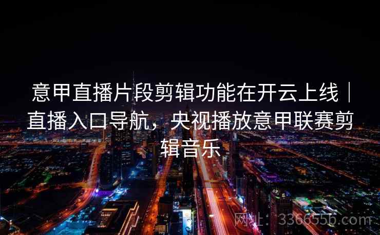 意甲直播片段剪辑功能在开云上线｜直播入口导航，央视播放意甲联赛剪辑音乐