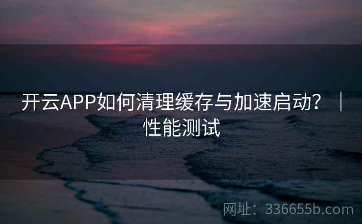 开云APP如何清理缓存与加速启动?|性能测试