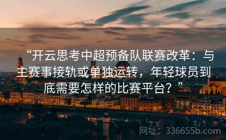 “开云思考中超预备队联赛改革:与主赛事接轨或单独运转,年轻球员到底需要怎样的比赛平台?”