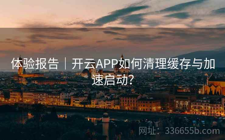体验报告|开云APP如何清理缓存与加速启动?
