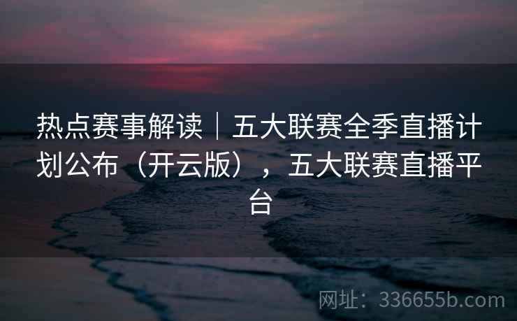 热点赛事解读|五大联赛全季直播计划公布(开云版),五大联赛直播平台