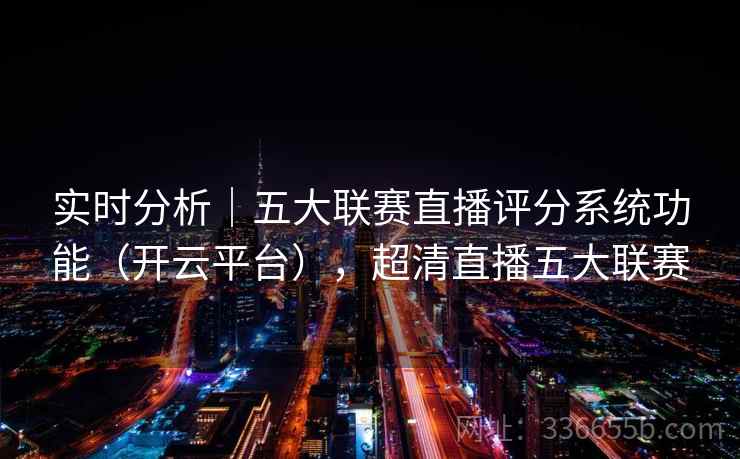 实时分析｜五大联赛直播评分系统功能（开云平台），超清直播五大联赛