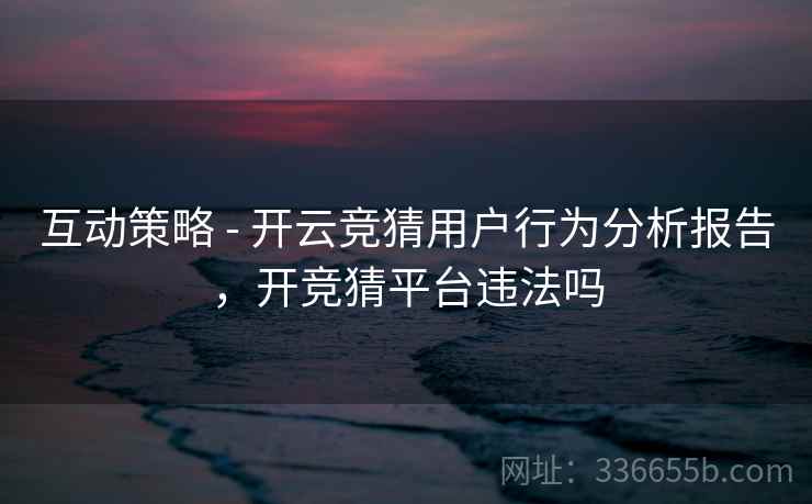 互动策略 - 开云竞猜用户行为分析报告,开竞猜平台违法吗